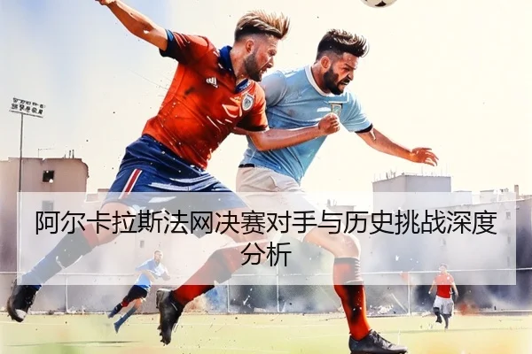 阿尔卡拉斯法网决赛对手与历史挑战深度分析